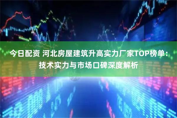今日配资 河北房屋建筑升高实力厂家TOP榜单：技术实力与市场口碑深度解析