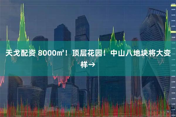 天戈配资 8000㎡！顶层花园！中山八地块将大变样→