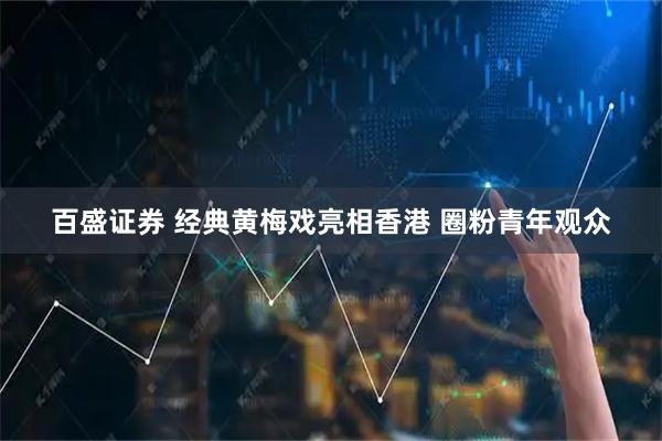 百盛证券 经典黄梅戏亮相香港 圈粉青年观众