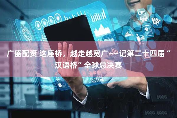 广盛配资 这座桥，越走越宽广——记第二十四届“汉语桥”全球总决赛