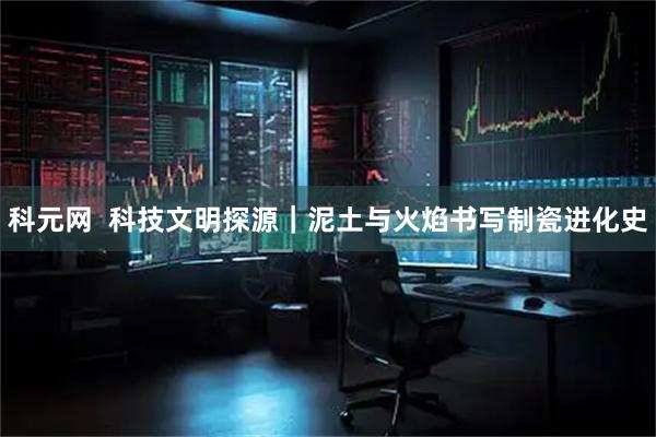 科元网  科技文明探源｜泥土与火焰书写制瓷进化史