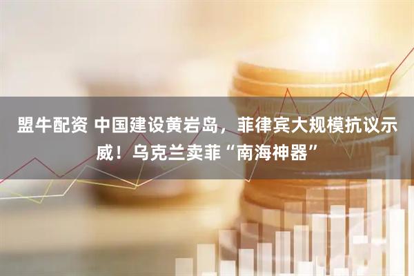 盟牛配资 中国建设黄岩岛，菲律宾大规模抗议示威！乌克兰卖菲“南海神器”