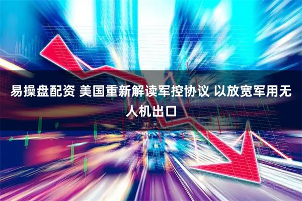 易操盘配资 美国重新解读军控协议 以放宽军用无人机出口