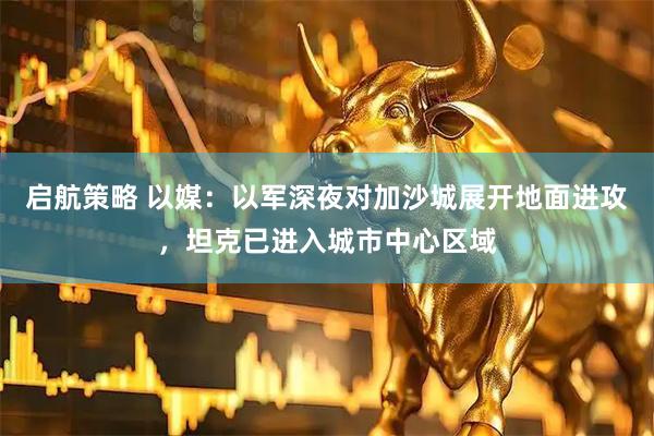 启航策略 以媒：以军深夜对加沙城展开地面进攻，坦克已进入城市中心区域