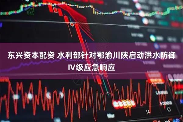 东兴资本配资 水利部针对鄂渝川陕启动洪水防御Ⅳ级应急响应