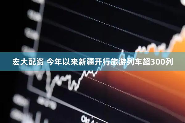 宏大配资 今年以来新疆开行旅游列车超300列