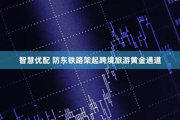 智慧优配 防东铁路架起跨境旅游黄金通道
