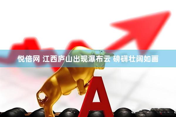 悦倍网 江西庐山出现瀑布云 磅礴壮阔如画