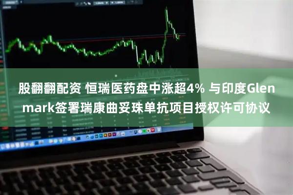 股翻翻配资 恒瑞医药盘中涨超4% 与印度Glenmark签署瑞康曲妥珠单抗项目授权许可协议