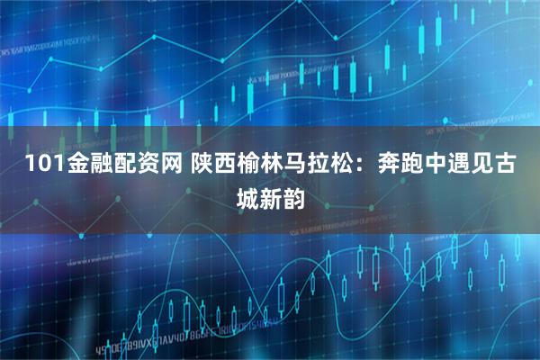 101金融配资网 陕西榆林马拉松：奔跑中遇见古城新韵