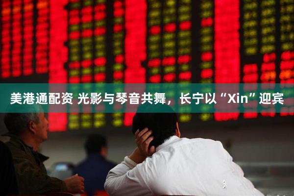 美港通配资 光影与琴音共舞，长宁以“Xin”迎宾
