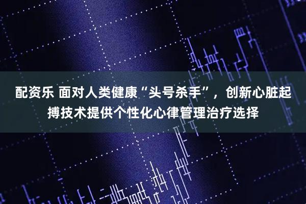 配资乐 面对人类健康“头号杀手”，创新心脏起搏技术提供个性化心律管理治疗选择