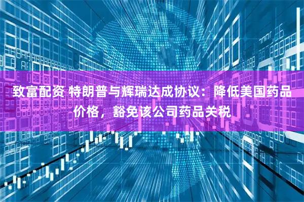 致富配资 特朗普与辉瑞达成协议：降低美国药品价格，豁免该公司药品关税