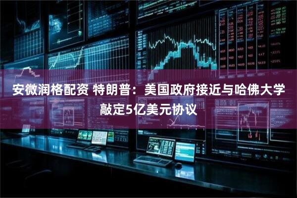 安微润格配资 特朗普：美国政府接近与哈佛大学敲定5亿美元协议