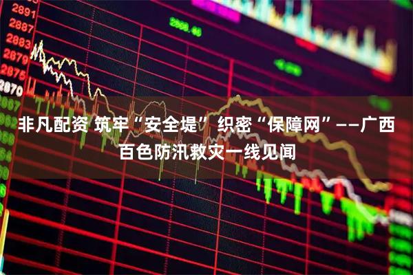非凡配资 筑牢“安全堤” 织密“保障网”——广西百色防汛救灾一线见闻