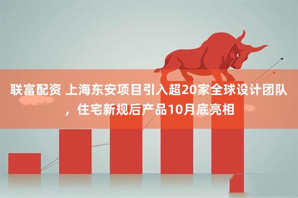 联富配资 上海东安项目引入超20家全球设计团队，住宅新规后产品10月底亮相