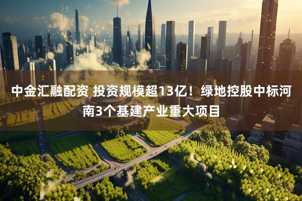 中金汇融配资 投资规模超13亿！绿地控股中标河南3个基建产业重大项目
