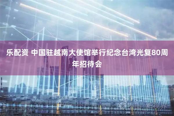乐配资 中国驻越南大使馆举行纪念台湾光复80周年招待会