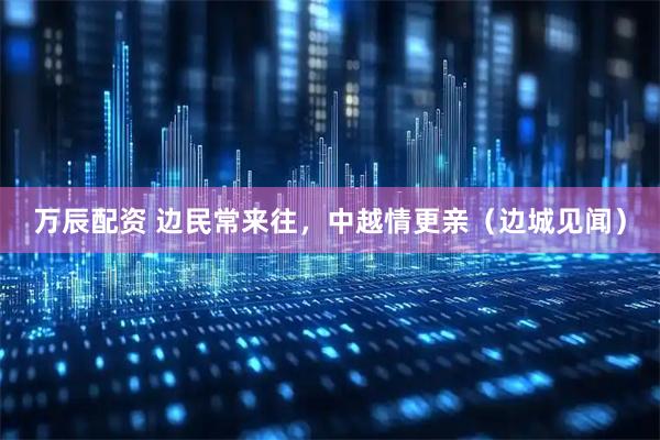 万辰配资 边民常来往，中越情更亲（边城见闻）