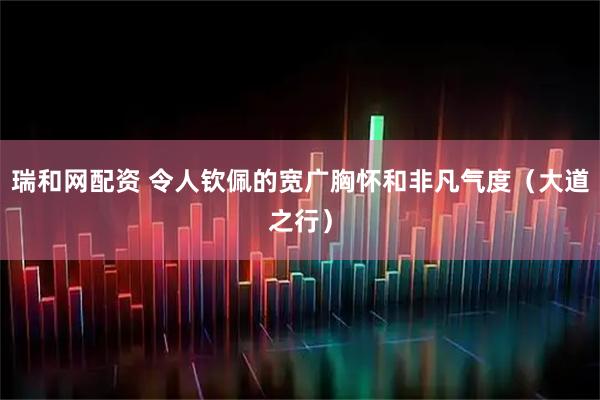 瑞和网配资 令人钦佩的宽广胸怀和非凡气度（大道之行）