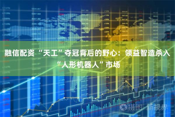 融信配资 “天工”夺冠背后的野心：领益智造杀入“人形机器人”市场