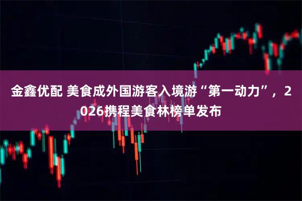 金鑫优配 美食成外国游客入境游“第一动力”，2026携程美食林榜单发布