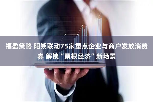 福盈策略 阳朔联动75家重点企业与商户发放消费券 解锁“票根经济”新场景