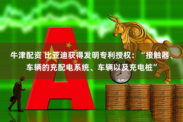 牛津配资 比亚迪获得发明专利授权：“接触器、车辆的充配电系统、车辆以及充电桩”