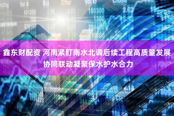 鑫东财配资 河南紧盯南水北调后续工程高质量发展 协同联动凝聚保水护水合力