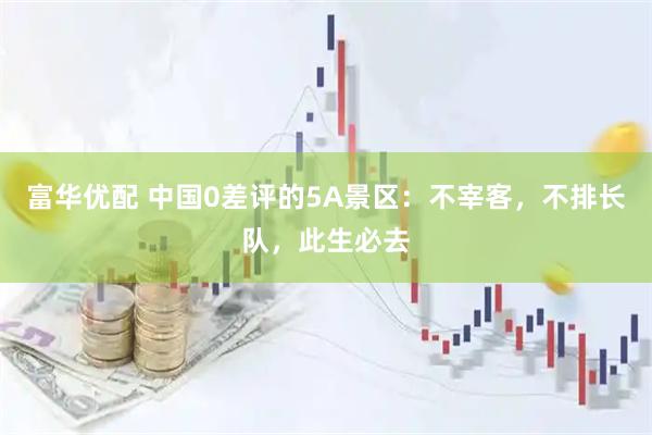 富华优配 中国0差评的5A景区：不宰客，不排长队，此生必去