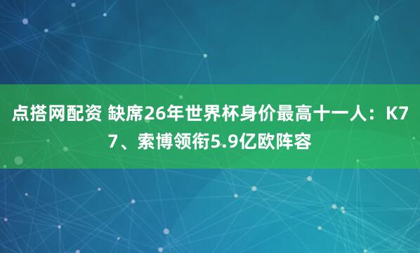 点搭网配资 缺席26年世界杯身价最高十一人：K77、索博领衔5.9亿欧阵容