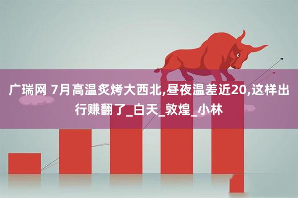 广瑞网 7月高温炙烤大西北,昼夜温差近20,这样出行赚翻了_白天_敦煌_小林