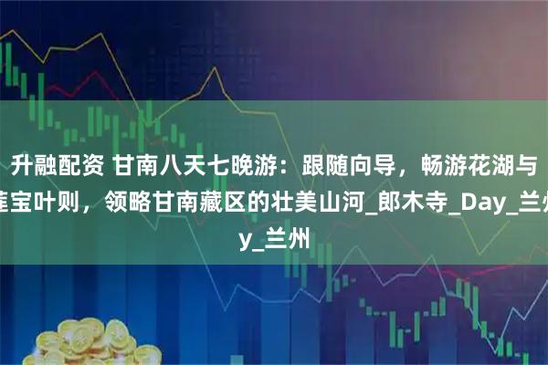 升融配资 甘南八天七晚游：跟随向导，畅游花湖与莲宝叶则，领略甘南藏区的壮美山河_郎木寺_Day_兰州