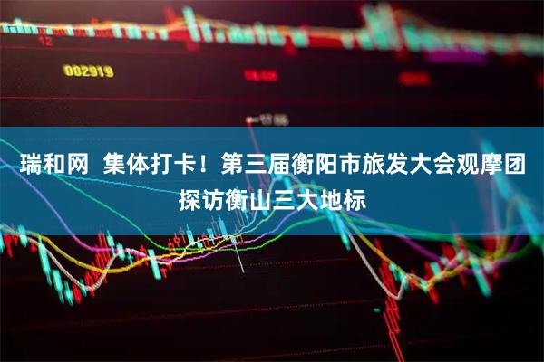 瑞和网  集体打卡！第三届衡阳市旅发大会观摩团探访衡山三大地标
