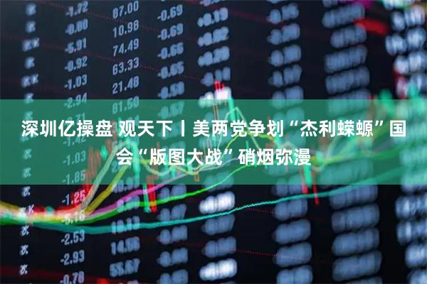 深圳亿操盘 观天下丨美两党争划“杰利蝾螈”　国会“版图大战”硝烟弥漫