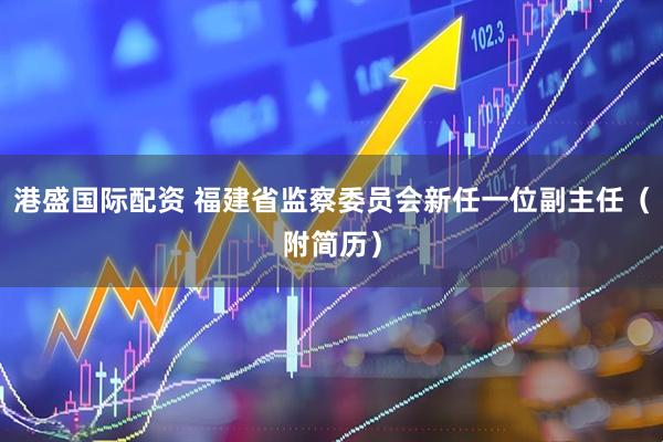 港盛国际配资 福建省监察委员会新任一位副主任（附简历）