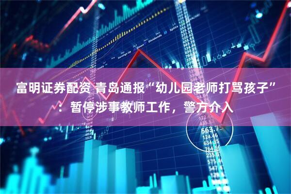 富明证券配资 青岛通报“幼儿园老师打骂孩子”：暂停涉事教师工作，警方介入