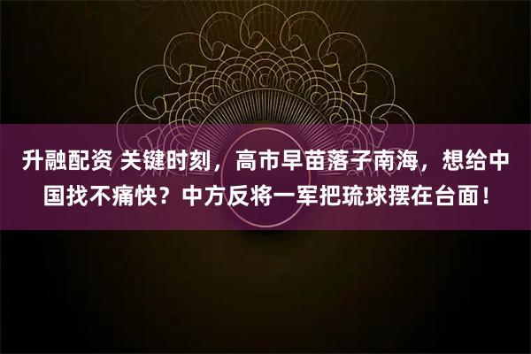 升融配资 关键时刻，高市早苗落子南海，想给中国找不痛快？中方反将一军把琉球摆在台面！