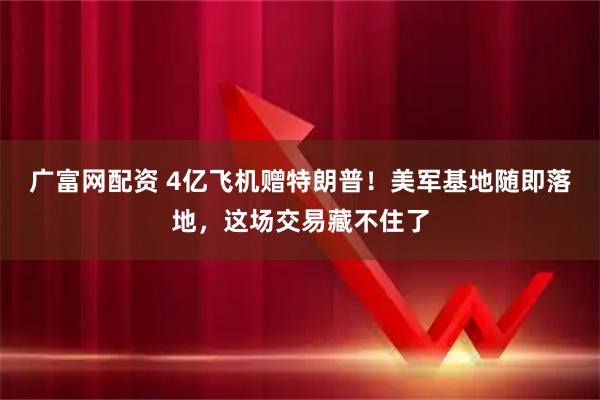 广富网配资 4亿飞机赠特朗普！美军基地随即落地，这场交易藏不住了