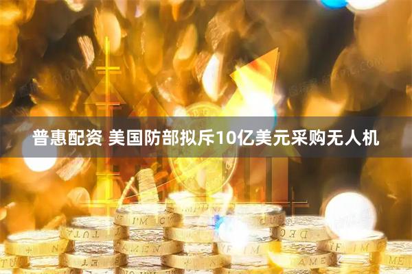 普惠配资 美国防部拟斥10亿美元采购无人机