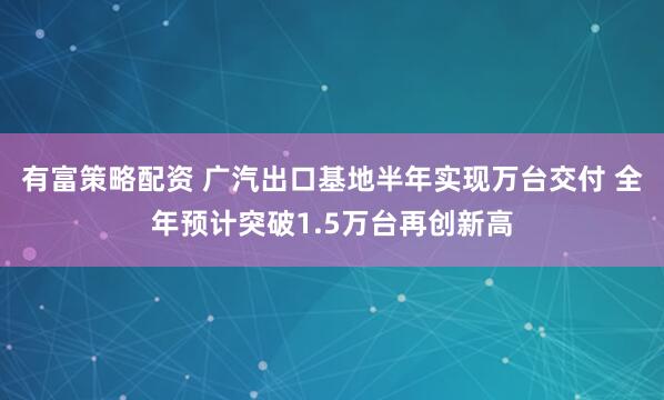 有富策略配资 广汽出口基地半年实现万台交付 全年预计突破1.5万台再创新高