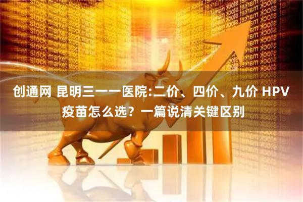 创通网 昆明三一一医院:二价、四价、九价 HPV 疫苗怎么选？一篇说清关键区别