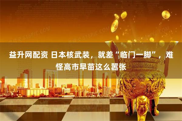 益升网配资 日本核武装，就差“临门一脚”，难怪高市早苗这么嚣张