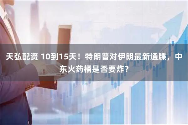 天弘配资 10到15天！特朗普对伊朗最新通牒，中东火药桶是否要炸？