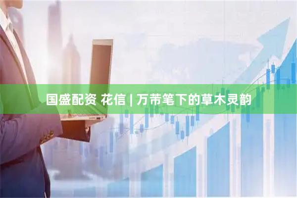 国盛配资 花信 | 万芾笔下的草木灵韵