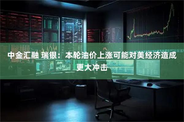 中金汇融 瑞银：本轮油价上涨可能对美经济造成更大冲击