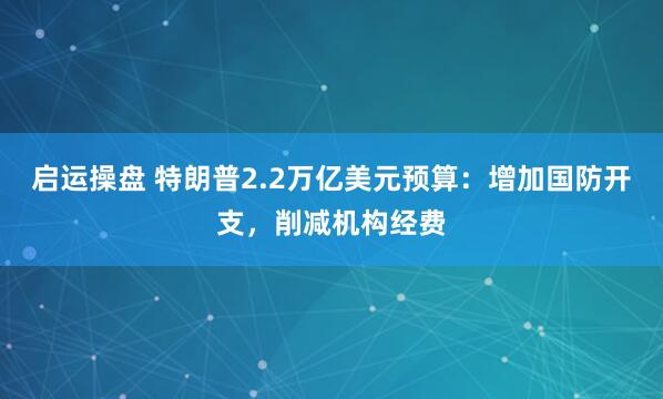 启运操盘 特朗普2.2万亿美元预算：增加国防开支，削减机构经费