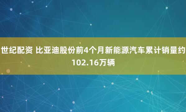 世纪配资 比亚迪股份前4个月新能源汽车累计销量约102.16万辆
