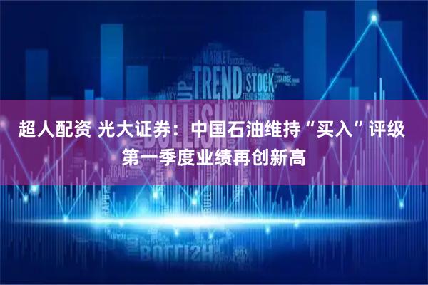 超人配资 光大证券：中国石油维持“买入”评级 第一季度业绩再创新高